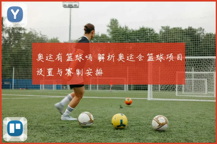 奥运有篮球吗 解析奥运会篮球项目设置与赛制安排