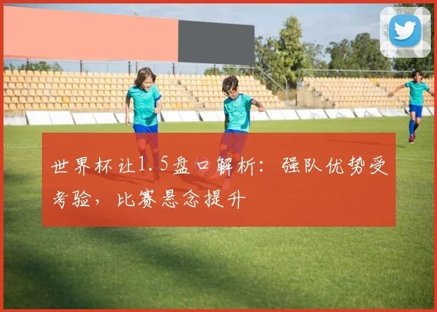 世界杯让1.5盘口解析：强队优势受考验，比赛悬念提升