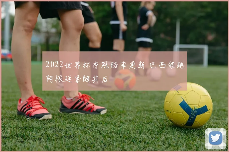 2022世界杯夺冠赔率更新 巴西领跑阿根廷紧随其后