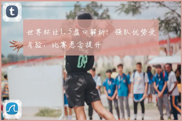 世界杯让1.5盘口解析：强队优势受考验，比赛悬念提升