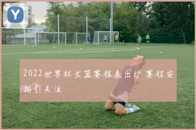 2022世界杯女篮赛程表出炉 赛程安排引关注