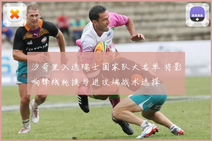 沙奇里入选瑞士国家队大名单 将影响锋线轮换与进攻端战术选择
