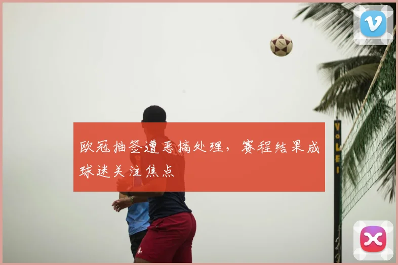 欧冠抽签遭恶搞处理，赛程结果成球迷关注焦点