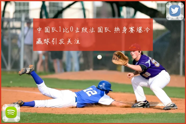 中国队1比0击败法国队 热身赛爆冷赢球引发关注