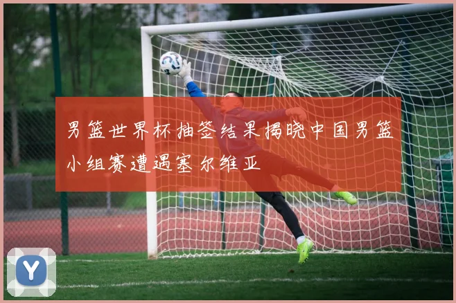男篮世界杯抽签结果揭晓中国男篮小组赛遭遇塞尔维亚