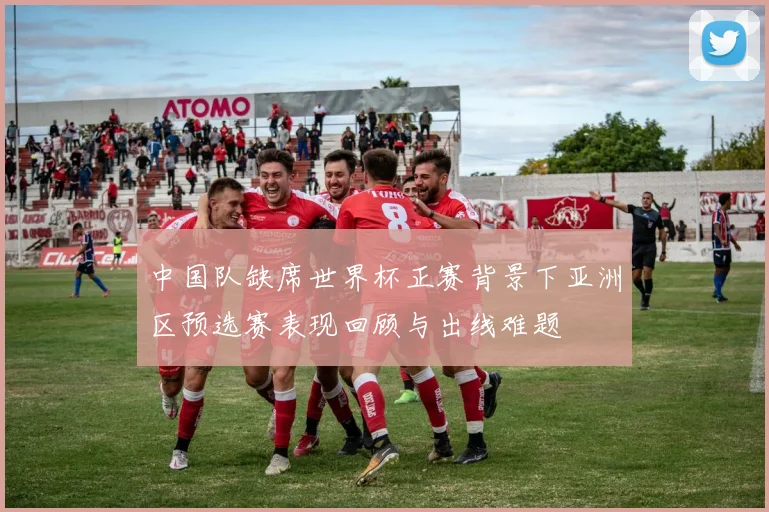 中国队缺席世界杯正赛背景下亚洲区预选赛表现回顾与出线难题