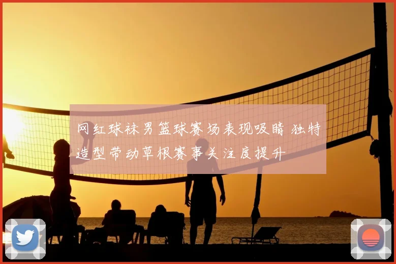 网红球袜男篮球赛场表现吸睛 独特造型带动草根赛事关注度提升