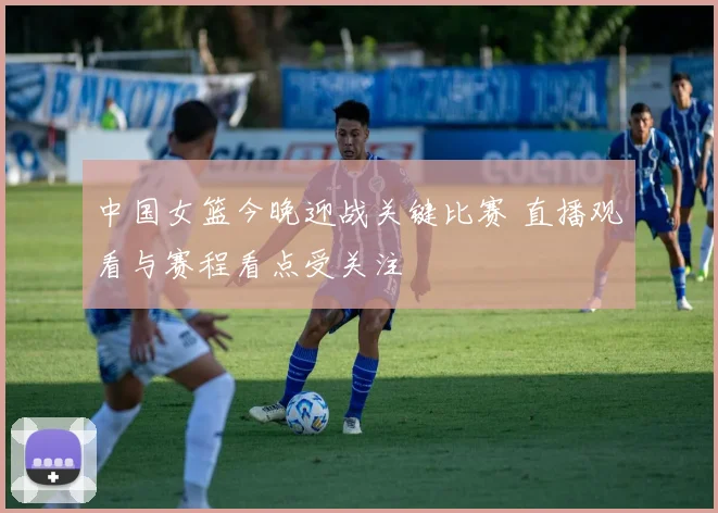中国女篮今晚迎战关键比赛 直播观看与赛程看点受关注