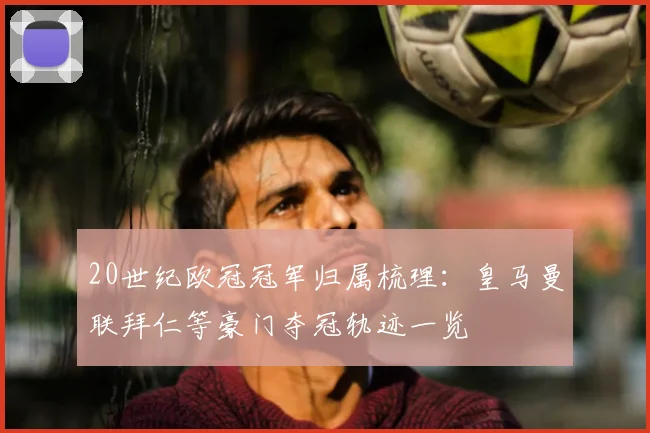 20世纪欧冠冠军归属梳理：皇马曼联拜仁等豪门夺冠轨迹一览