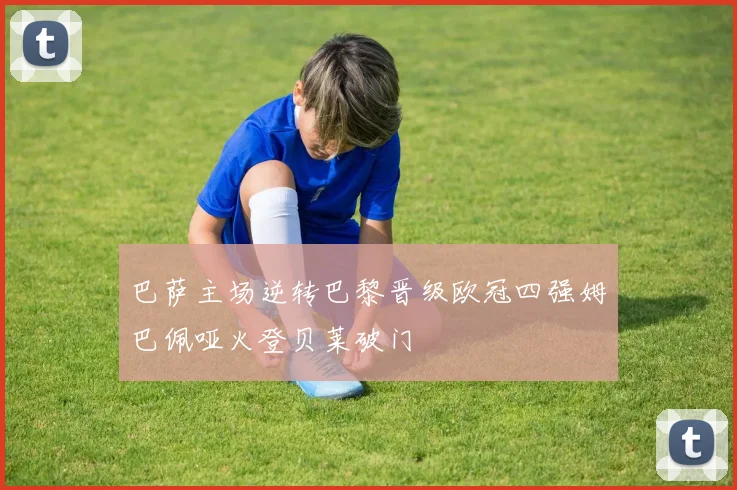 巴萨主场逆转巴黎晋级欧冠四强姆巴佩哑火登贝莱破门