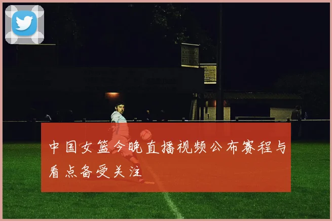 中国女篮今晚直播视频公布赛程与看点备受关注