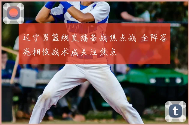 辽宁男篮线直播备战焦点战 全阵容亮相技战术成关注焦点
