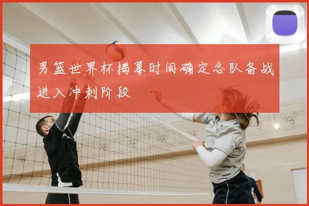 男篮世界杯揭幕时间确定各队备战进入冲刺阶段