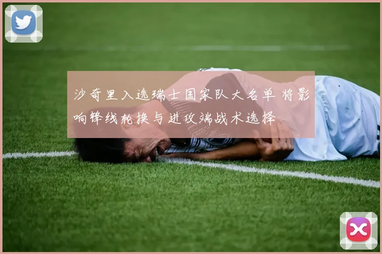 沙奇里入选瑞士国家队大名单 将影响锋线轮换与进攻端战术选择