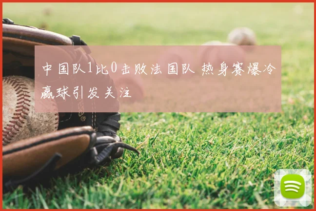 中国队1比0击败法国队 热身赛爆冷赢球引发关注