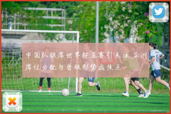 中国队缺席世界杯正赛引关注 亚洲席位分配与晋级形势成焦点