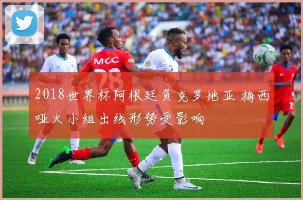 2018世界杯阿根廷负克罗地亚 梅西哑火小组出线形势受影响