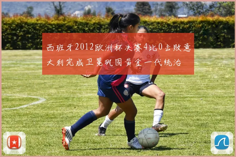西班牙2012欧洲杯决赛4比0击败意大利完成卫冕巩固黄金一代统治