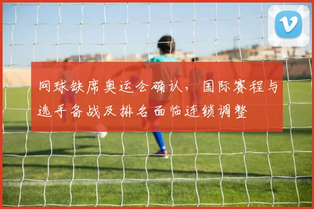 网球缺席奥运会确认，国际赛程与选手备战及排名面临连锁调整