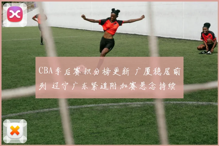 CBA季后赛积分榜更新 广厦稳居前列 辽宁广东紧追附加赛悬念持续
