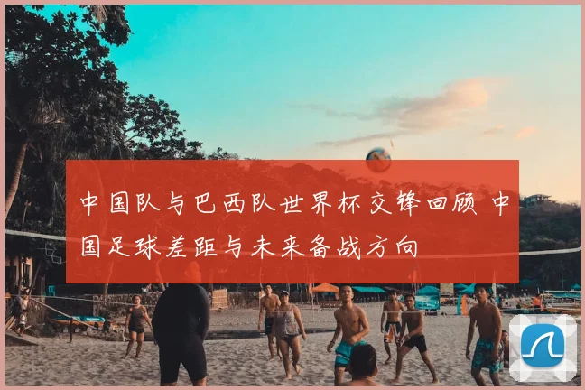 中国队与巴西队世界杯交锋回顾 中国足球差距与未来备战方向