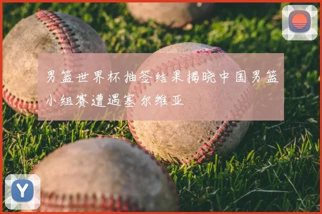 男篮世界杯抽签结果揭晓中国男篮小组赛遭遇塞尔维亚