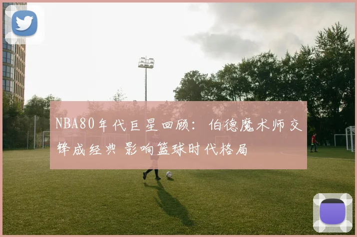NBA80年代巨星回顾：伯德魔术师交锋成经典 影响篮球时代格局