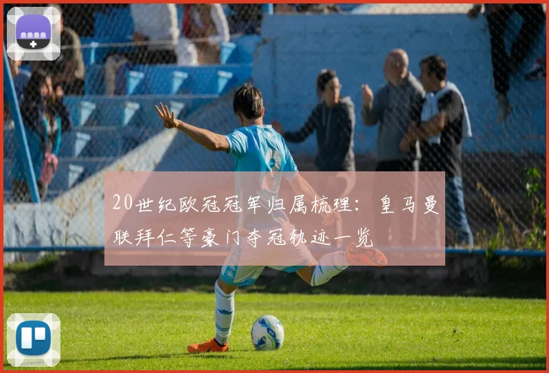 20世纪欧冠冠军归属梳理：皇马曼联拜仁等豪门夺冠轨迹一览