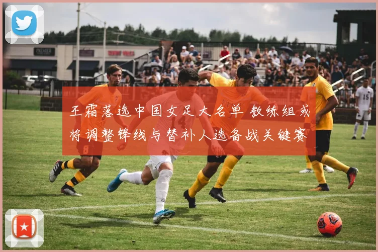 王霜落选中国女足大名单 教练组或将调整锋线与替补人选备战关键赛程