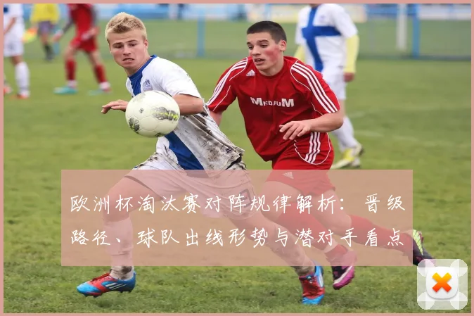 欧洲杯淘汰赛对阵规律解析：晋级路径、球队出线形势与潜对手看点