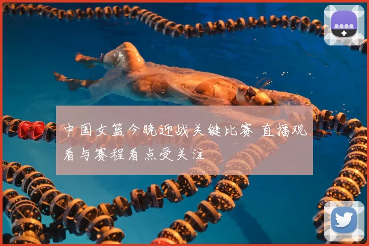 中国女篮今晚迎战关键比赛 直播观看与赛程看点受关注