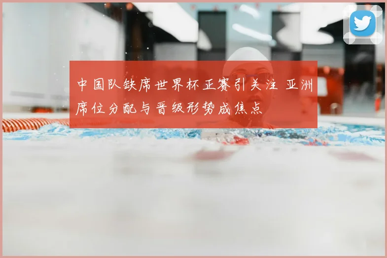 中国队缺席世界杯正赛引关注 亚洲席位分配与晋级形势成焦点