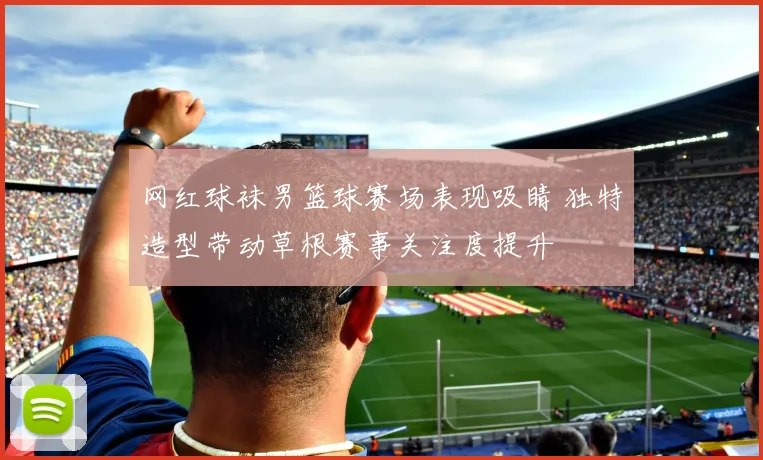 网红球袜男篮球赛场表现吸睛 独特造型带动草根赛事关注度提升