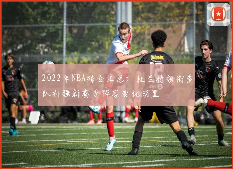 2022年NBA转会汇总：杜兰特领衔多队补强新赛季阵容变化明显