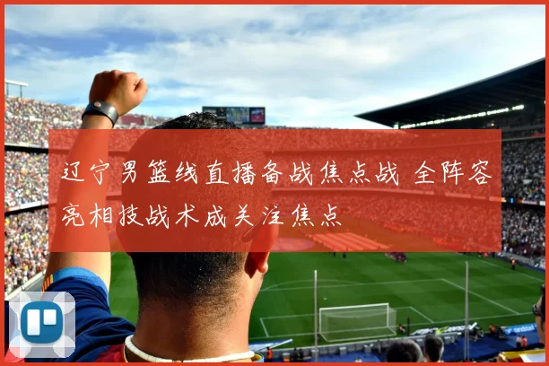 辽宁男篮线直播备战焦点战 全阵容亮相技战术成关注焦点