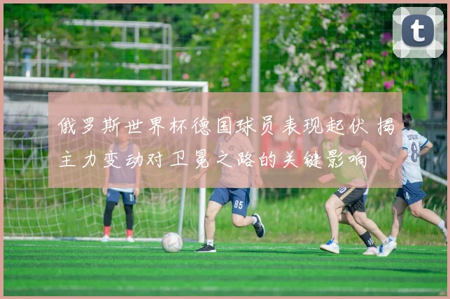 俄罗斯世界杯德国球员表现起伏 揭主力变动对卫冕之路的关键影响