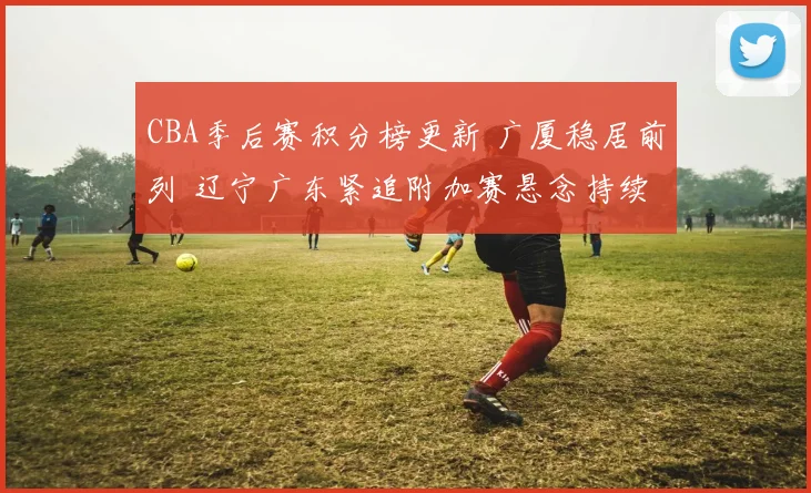 CBA季后赛积分榜更新 广厦稳居前列 辽宁广东紧追附加赛悬念持续